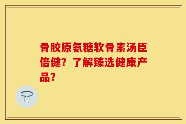 骨胶原氨糖软骨素汤臣倍健？了解臻选健康产品？-第1张图片-关节保镖