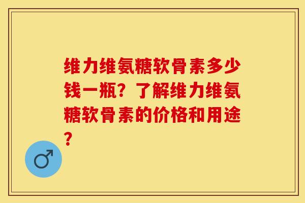 维力维氨糖软骨素多少钱一瓶？了解维力维氨糖软骨素的价格和用途？-第1张图片-关节保镖