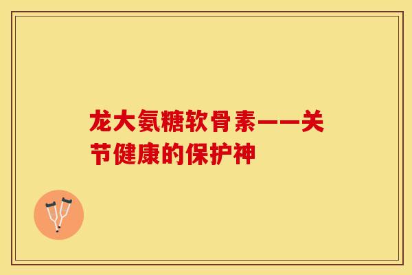 龙大氨糖软骨素——关节健康的保护神-第1张图片-关节保镖