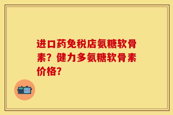 进口药免税店氨糖软骨素？健力多氨糖软骨素价格？-第1张图片-关节保镖