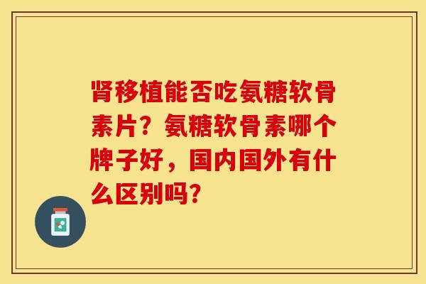 肾移植能否吃氨糖软骨素片？氨糖软骨素哪个牌子好，国内国外有什么区别吗？-第1张图片-关节保镖