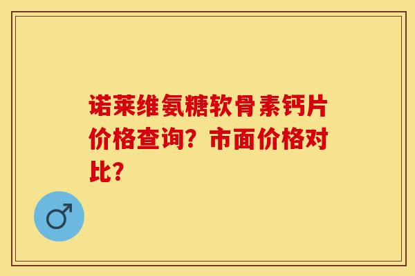 诺莱维氨糖软骨素钙片价格查询？市面价格对比？-第1张图片-关节保镖