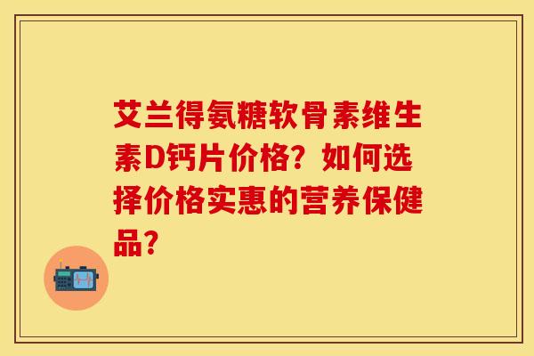 艾兰得氨糖软骨素维生素D钙片价格？如何选择价格实惠的营养保健品？-第1张图片-关节保镖