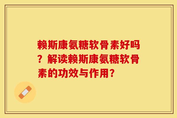 赖斯康氨糖软骨素好吗？解读赖斯康氨糖软骨素的功效与作用？-第1张图片-关节保镖