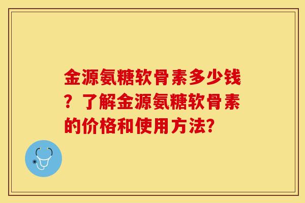 金源氨糖软骨素多少钱？了解金源氨糖软骨素的价格和使用方法？-第1张图片-关节保镖