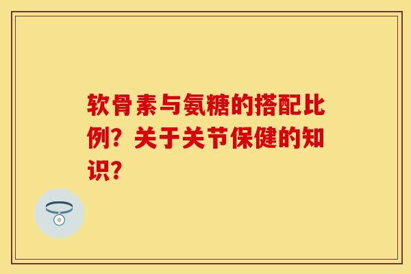 软骨素与氨糖的搭配比例？关于关节保健的知识？-第1张图片-关节保镖