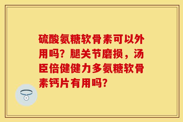 硫酸氨糖软骨素可以外用吗？腿关节磨损，汤臣倍健健力多氨糖软骨素钙片有用吗？-第1张图片-关节保镖