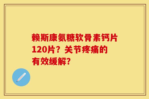 赖斯康氨糖软骨素钙片120片？关节疼痛的有效缓解？-第1张图片-关节保镖