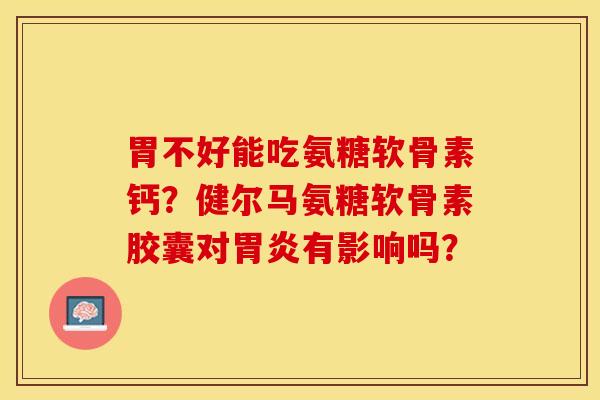 胃不好能吃氨糖软骨素钙？健尔马氨糖软骨素胶囊对胃炎有影响吗？-第1张图片-关节保镖