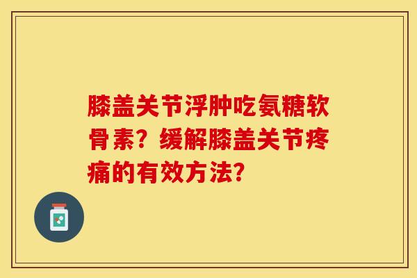 膝盖关节浮肿吃氨糖软骨素？缓解膝盖关节疼痛的有效方法？