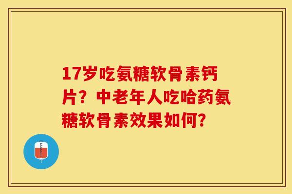 17岁吃氨糖软骨素钙片？中老年人吃哈药氨糖软骨素效果如何？-第1张图片-关节保镖