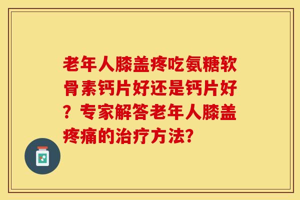老年人膝盖疼吃氨糖软骨素钙片好还是钙片好？专家解答老年人膝盖疼痛的治疗方法？-第1张图片-关节保镖