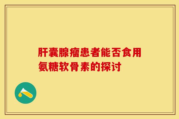 肝囊腺瘤患者能否食用氨糖软骨素的探讨-第1张图片-关节保镖