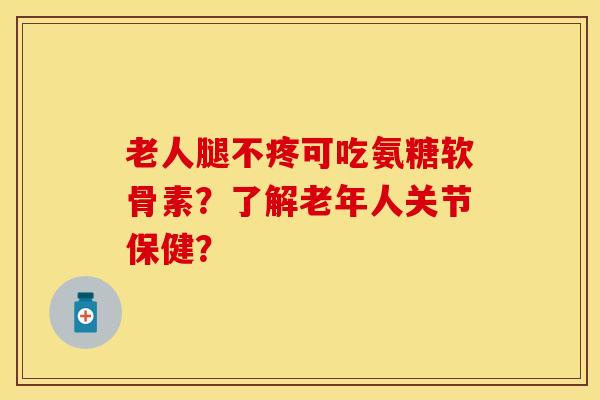 老人腿不疼可吃氨糖软骨素？了解老年人关节保健？-第1张图片-关节保镖