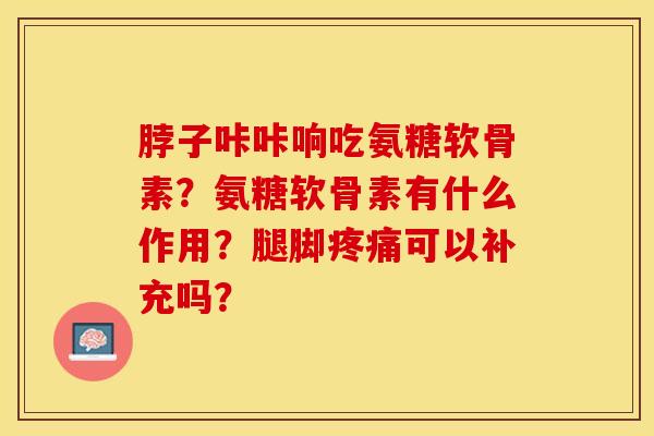 脖子咔咔响吃氨糖软骨素？氨糖软骨素有什么作用？腿脚疼痛可以补充吗？-第1张图片-关节保镖