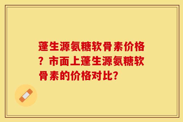 蓬生源氨糖软骨素价格？市面上蓬生源氨糖软骨素的价格对比？-第1张图片-关节保镖