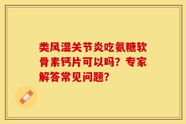 类风湿关节炎吃氨糖软骨素钙片可以吗？专家解答常见问题？-第1张图片-关节保镖