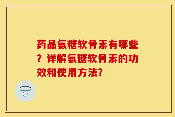 药品氨糖软骨素有哪些？详解氨糖软骨素的功效和使用方法？-第1张图片-关节保镖