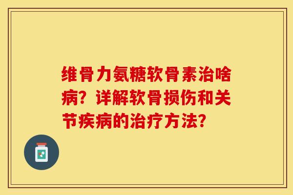 维骨力氨糖软骨素治啥病？详解软骨损伤和关节疾病的治疗方法？-第1张图片-关节保镖