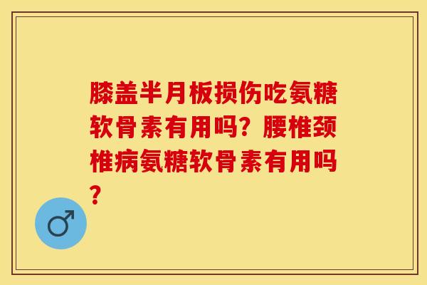 膝盖半月板损伤吃氨糖软骨素有用吗？腰椎颈椎病氨糖软骨素有用吗？-第1张图片-关节保镖