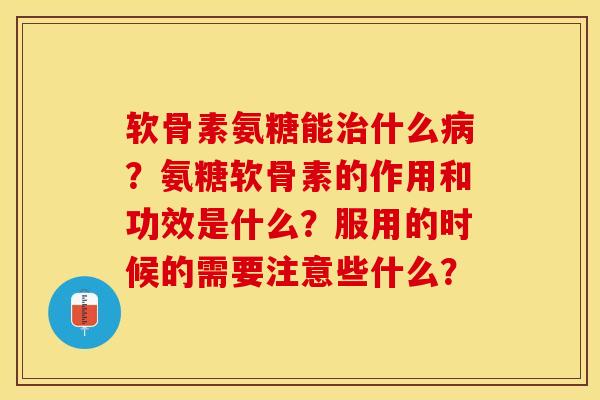 软骨素氨糖能治什么病？氨糖软骨素的作用和功效是什么？服用的时候的需要注意些什么？-第1张图片-关节保镖