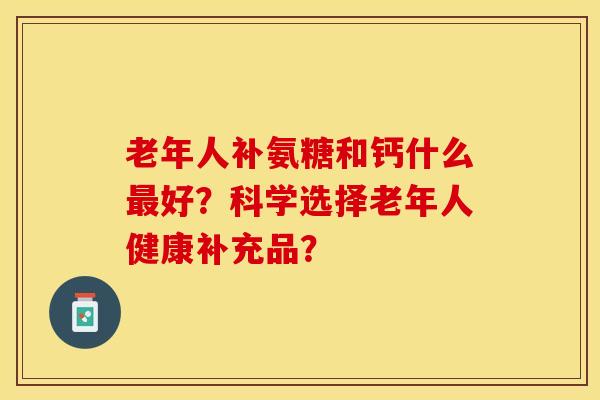 老年人补氨糖和钙什么最好？科学选择老年人健康补充品？-第1张图片-关节保镖