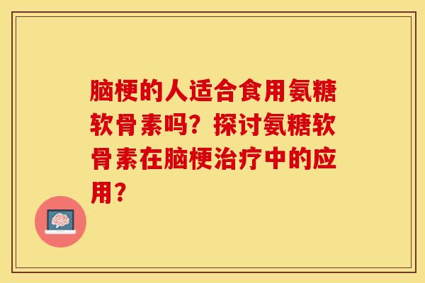 脑梗的人适合食用氨糖软骨素吗？探讨氨糖软骨素在脑梗治疗中的应用？-第1张图片-关节保镖