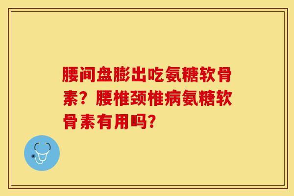 腰间盘膨出吃氨糖软骨素？腰椎颈椎病氨糖软骨素有用吗？-第1张图片-关节保镖