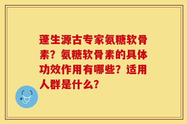 蓬生源古专家氨糖软骨素？氨糖软骨素的具体功效作用有哪些？适用人群是什么？-第1张图片-关节保镖