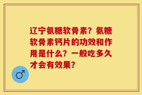 辽宁氨糖软骨素？氨糖软骨素钙片的功效和作用是什么？一般吃多久才会有效果？-第1张图片-关节保镖