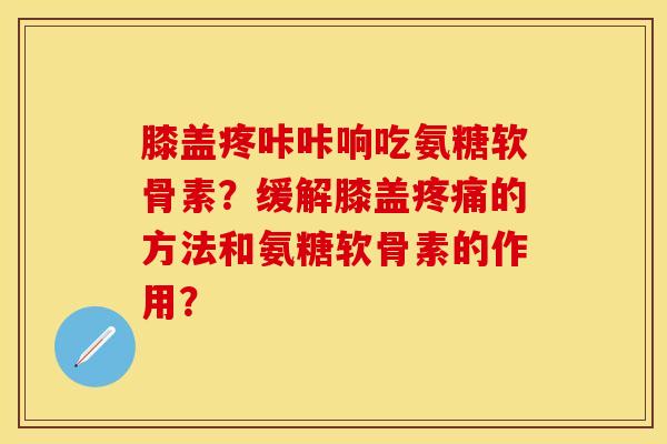膝盖疼咔咔响吃氨糖软骨素？缓解膝盖疼痛的方法和氨糖软骨素的作用？-第1张图片-关节保镖