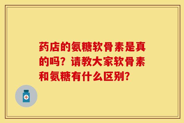 药店的氨糖软骨素是真的吗？请教大家软骨素和氨糖有什么区别？-第1张图片-关节保镖