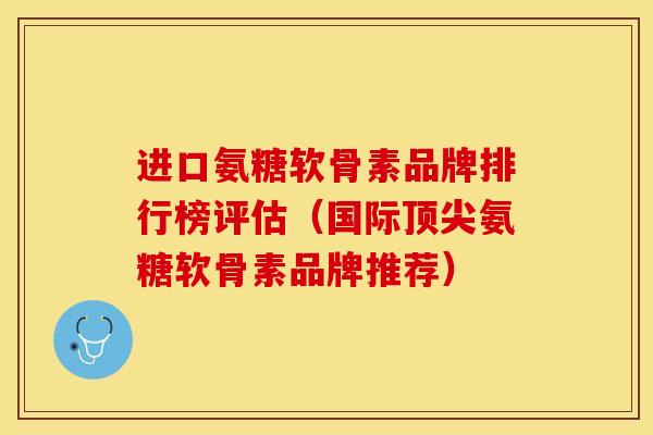 进口氨糖软骨素品牌排行榜评估（国际顶尖氨糖软骨素品牌推荐）-第1张图片-关节保镖