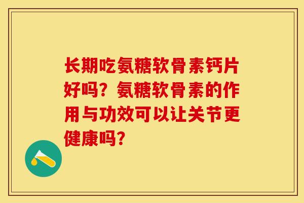 长期吃氨糖软骨素钙片好吗？氨糖软骨素的作用与功效可以让关节更健康吗？-第1张图片-关节保镖