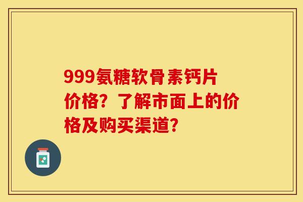 999氨糖软骨素钙片价格？了解市面上的价格及购买渠道？