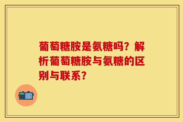 葡萄糖胺是氨糖吗？解析葡萄糖胺与氨糖的区别与联系？