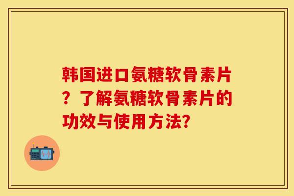 韩国进口氨糖软骨素片？了解氨糖软骨素片的功效与使用方法？-第1张图片-关节保镖