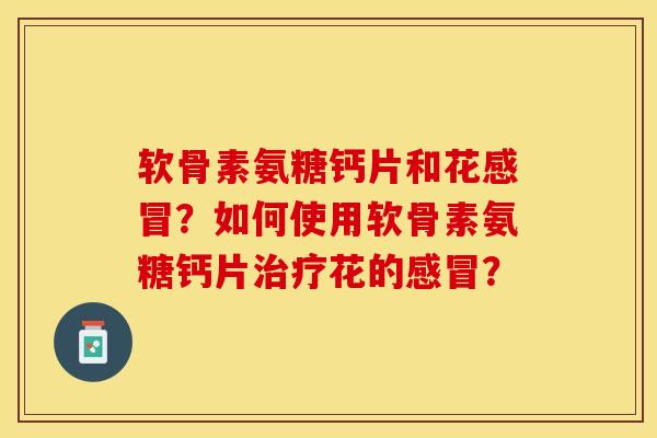 软骨素氨糖钙片和花感冒？如何使用软骨素氨糖钙片治疗花的感冒？-第1张图片-关节保镖