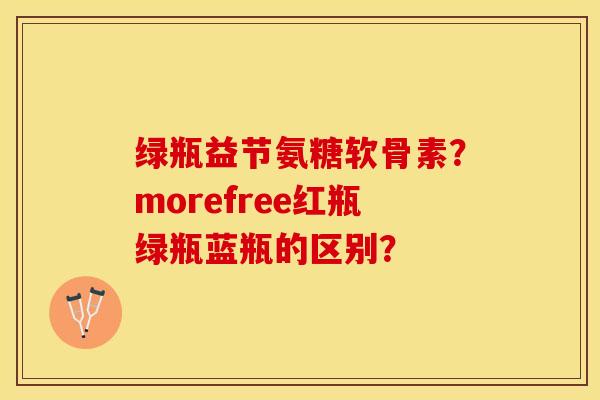 绿瓶益节氨糖软骨素？morefree红瓶绿瓶蓝瓶的区别？-第1张图片-关节保镖