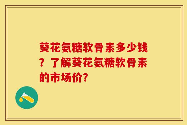 葵花氨糖软骨素多少钱？了解葵花氨糖软骨素的市场价？-第1张图片-关节保镖
