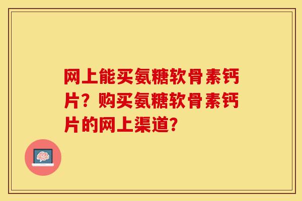 网上能买氨糖软骨素钙片？购买氨糖软骨素钙片的网上渠道？-第1张图片-关节保镖