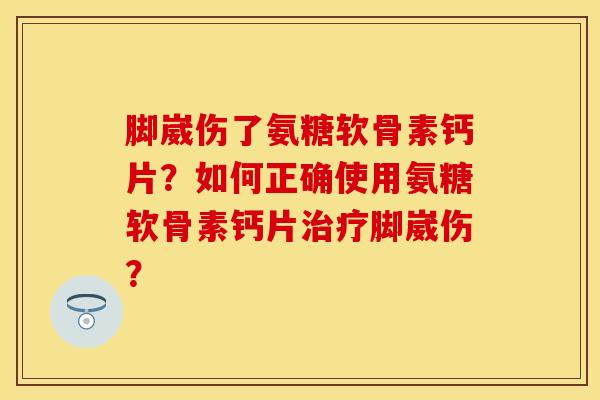 脚崴伤了氨糖软骨素钙片？如何正确使用氨糖软骨素钙片治疗脚崴伤？-第1张图片-关节保镖