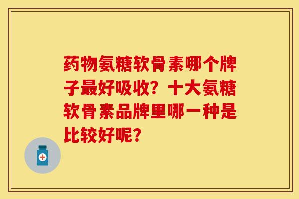 药物氨糖软骨素哪个牌子最好吸收？十大氨糖软骨素品牌里哪一种是比较好呢？-第1张图片-关节保镖