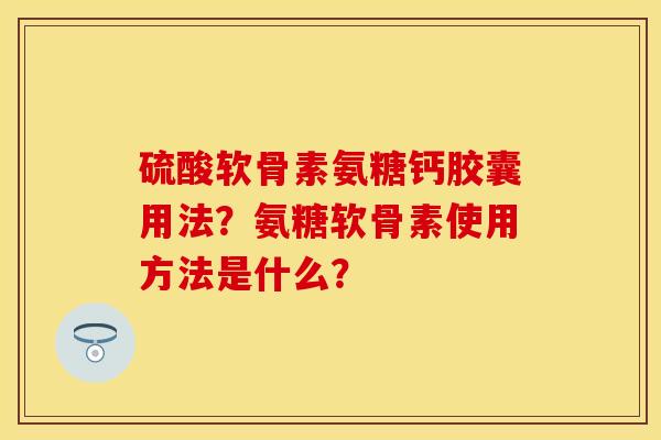 硫酸软骨素氨糖钙胶囊用法？氨糖软骨素使用方法是什么？-第1张图片-关节保镖