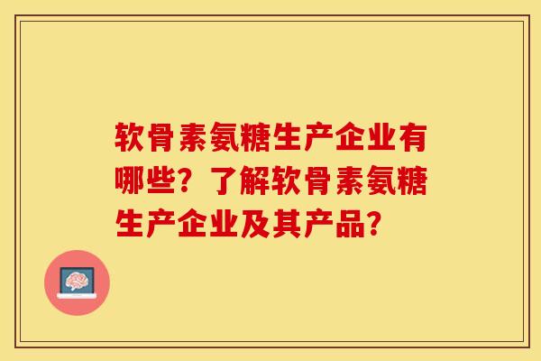 软骨素氨糖生产企业有哪些？了解软骨素氨糖生产企业及其产品？-第1张图片-关节保镖