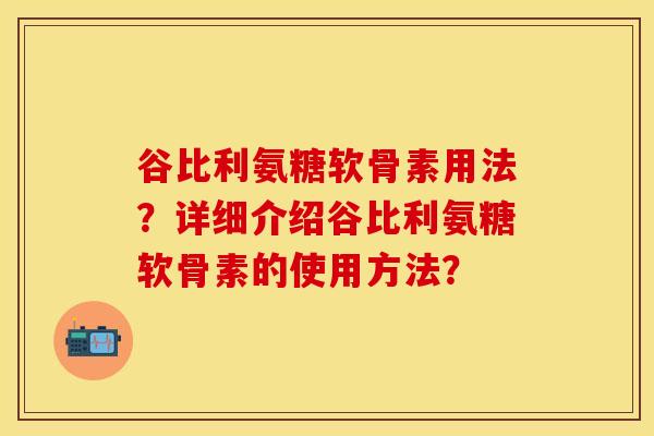 谷比利氨糖软骨素用法？详细介绍谷比利氨糖软骨素的使用方法？-第1张图片-关节保镖