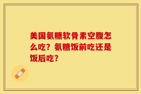 美国氨糖软骨素空腹怎么吃？氨糖饭前吃还是饭后吃？-第1张图片-关节保镖