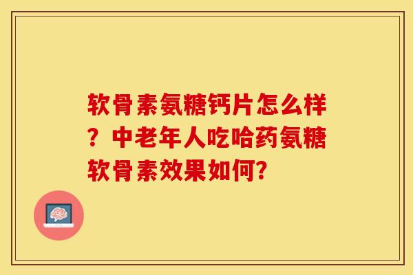 软骨素氨糖钙片怎么样？中老年人吃哈药氨糖软骨素效果如何？-第1张图片-关节保镖