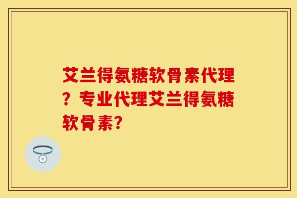 艾兰得氨糖软骨素代理？专业代理艾兰得氨糖软骨素？-第1张图片-关节保镖