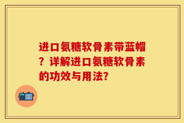 进口氨糖软骨素带蓝帽？详解进口氨糖软骨素的功效与用法？-第1张图片-关节保镖